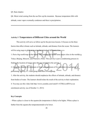 DRAFT
April 29, 2014
26
Q5. Rain shadow
Q6. Moist wind coming from the sea flow up the mountain. Because temperature falls with
altitude, water vapor eventually condenses and there is precipitation.
Activity 5 Temperatures of Different Cities around the World
This activity will serve as follow-up for the previous lessons. It focuses on the three
factors that affect climate such as latitude, altitude, and distance from the ocean. The learners
will be using map or globe in locating the latitude of different cities.
1. Post a big world map on the board. The students will locate some major cities in the world(e.g.
Tokyo, Beijing, Moscow, and Warsaw). (Note: This activity is just a conditioning process in
finding the location of major cities that are included in the activity. )
2. Group the students by minimum of three and maximum of five members in each group in
performing Activity # 5. Each group must have a world map.
3. After the activity, the students should emphasize the effects of latitude, altitude, and distance
from bodies of water. The learners should relate the result of the activity to their explanation.
4. You may use this video link http://www.youtube.com/watch?v=E7DLLxrrBV8 as an
enrichment activity. (as of October 11, 2013)
Key Concepts
- When a place is closer to the equator,the temperature is likely to be higher. When a place is
farther from the equator,the temperaturetends to be lower.
 