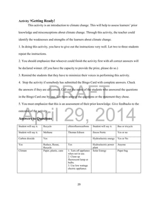 DRAFT
April 29, 2014
29
Activity 7Getting Ready!
This activity is an introduction to climate change. This will help to assess learners’ prior
knowledge and misconceptions about climate change. Through this activity, the teacher could
identify the weaknesses and strengths of the learners about climate change.
1. In doing this activity, you have to give out the instructions very well. Let two to three students
repeat the instructions.
2. You should emphasize that whoever could finish the activity first with all correct answers will
be declared winner. (If you have the capacity to provide the prize, please do so.)
3. Remind the students that they have to minimize their voices in performing this activity.
4. Stop the activity if somebody has submitted the Bingo Card with complete answers. Check
the answers if they are all correct. Call out the name of the students who answered the questions
in the Bingo Card one by one. Let them answer the questions or the statement they chose.
5. You must emphasize that this is an assessment of their prior knowledge. Give feedbacks to the
outcome of the activity.
Answers to Questions
Student will say it. Recycle chlorofluorocarbons Student will say it. Bus or tricycle
Student will say it. Methane Thomas Edison Ilocos Norte Yes or no
Carbon dioxide Yes Hydroelectric energy Yes or No
Yes Reduce, Reuse,
Recycle
Yes Hydroelectric power
plant
Anyone
Climate Paper, plastic, cans 1. Turn off appliance
when not in use.
2. Clean up
fluorescent lamp or
bulbs.
3. Use low wattage
electric appliance.
Solar Energy Paper bag
 