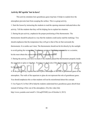 DRAFT
April 29, 2014
30
Activity 8It’sgettin’ hot in here!
This activity simulates how greenhouse gases trap heat. It helps to explain how the
atmosphere prevents heat from escaping the surface. This is a group activity.
1. Start the lesson by instructing the students to read the opening statement indicated above the
activity. Tell the students that they will be helping Jen to explain her situation.
2. During the pre-activity, emphasize the proper positioning of the thermometer. The
thermometer should be placed in a way that the students could easily read the markings. You
should emphasize that the temperature they will get is that of the air that surrounds the
thermometer. It is notthe sun’s heat. The thermometer should not be hit directly by the sunlight
to avoid getting the wrong data. You have to point out that being a researcher or a scientist,
he/she must obtain the correct data to give correct information.
3. During the activity, you have to check if the students placed the thermometer properly inside
the aquarium or glass or shoebox. You have to check also if the thermometers are not hit directly
by the sunlight.
4. In the post-activity, explain that this is just a simulation of the role of greenhouse gases in the
atmosphere. The walls of the aquarium or glass do not represent the role of greenhouse gases.
You should emphasize this so that students will not be misinformed about this concept.
5. Use Figure 8.2 of the LM to help the students understand how greenhouse gases absorb heat
instead of letting it flow out of the atmosphere. (Try this video link:
http://www.youtube.com/watch?v=5zLuqSYF68E) (as of October 8, 2013)
 