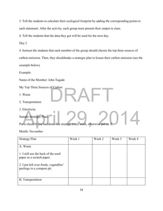 DRAFT
April 29, 2014
33
3. Tell the students to calculate their ecological footprint by adding the corresponding points to
each statement. After the activity, each group must present their output in class.
4. Tell the students that the data they got will be used for the next day.
Day 2
4. Instruct the students that each member of the group should choose the top three sources of
carbon emission. Then, they shouldmake a strategic plan to lessen their carbon emission (see the
example below).
Example:
Name of the Member: John Tugade
My Top Three Sources of Carbon
1. Waste
2. Transportation
3. Electricity
Sample Strategic Plan.
Put a check if you had done this strategy every week, otherwise put an X.
Month: November
Strategy Plan Week 1 Week 2 Week 3 Week 4
A. Waste
1. I still use the back of the used
paper as a scratch paper.
2. I put left over foods, vegetables’
peelings in a compost pit.
B. Transportation
 
