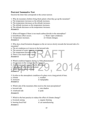 DRAFT
April 29, 2014
37
Post-test/ Summative Test
Encircle the letter that corresponds to the correct answer.
1. Why do mountain climbers bring thick jackets when they go up the mountain?
a. The temperature increases as the altitude increases.
b. The temperature decreases as the altitude increases.
c. The altitude increases as the temperature increases.
d. The altitude decreases as the temperature increases.
Answer:b
2. What will happen if there is too much carbon dioxide in the atmosphere?
a. Greenhouse effect occurs. c. Water vapor condenses.
b. Temperature increases. d. Climate changes.
Answer:a
3. Why does cloud formation disappear as the air moves slowly towards the leeward side of a
mountain?
a. The air condenses as it moves to the leeward side.
b. The amount of water vapor is not enough.
c. The temperature becomes lower.
d. There is too much water vapor.
Answer:b
4. Which condition happens during La Niña phenomenon?
a. Air pressure in the western Pacific increases
b. Air pressure in the eastern Pacific decreases
c. Upwelling of cold water is blocked
d. Trade wind becomes stronger
Answer:d
5. It refers to the atmospheric condition of a place over a long period of time.
a. climate c. weather
b. monsoon d. topography
Answer:a
6. Which side of the mountain often receives the most precipitation?
a. leeward side c. rain shadow
b. windward side d. peak
Answer:b
7. Which is the best practice to reduce the effect of climate change?
a. livestock raising c. organic farming
b. burning fossil fuel d. car manufacturing
Answer:c
 