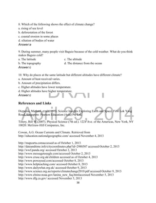 DRAFT
April 29, 2014
38
8. Which of the following shows the effect of climate change?
a. rising of sea level
b. deforestation of the forest
c. coastal erosion in some places
d. siltation of bodies of water
Answer:a
9. During summer, many people visit Baguio because of the cold weather. What do you think
makes Baguio cold?
a. The latitude c. The altitude
b. The topography d. The distance from the ocean
Answer:c
10. Why do places at the same latitude but different altitudes have different climate?
a. Amount of heat received varies.
b. Amount of precipitation differs.
c. Higher altitudes have lower temperature.
d. Higher altitudes have higher temperature.
Answer:c
References and Links
Dizpezio, Michael, et al.(1999). Science Insights Exploring Earth and Space. First Lok Yang
Road, Singapore: Pearson Education (Asia) Pte Ltd.
Tillery, Bill W.(2007). Physical Science (7th ed.). 1221 Ave. of the Americas, New York, NY
10020: McGraw-Hill Companies, Inc.
Cowan, A.G. Ocean Currents and Climate. Retrieved from
http://education.nationalgeographic.com/ accessed November 4, 2013
http://mapcarta.comaccessed as of October 1, 2013
http://dateandtime.info/citycoordinates.php?id=2988507 accessed October 2, 2013
http://wwf.panda.org/ accessed October 2, 2013
http://www.messagetoeagle.com/accessed October 2, 2013
http://www.cruse.org.uk/children accessed as of October 4, 2013
http://www.powayusd.com/accessed October 8, 2013
http://www.helpteaching.com/ accessed October 8, 2013
http://www.dailywhat.org.uk/ accessed October 9, 2013
http://www.science.org.au/reports/climatechange2010.pdf accessed October 9, 2013
http://www.elnino.noaa.gov/lanina_new_faq.htmlaccessed November 5, 2013
http://www.dfg.ca.gov/ accessed November 5, 2013
 