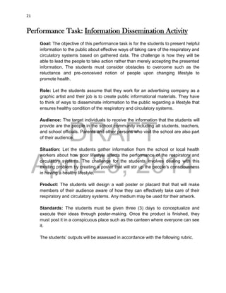 DRAFT
April 29, 2014
21
Performance Task: Information Dissemination Activity
Goal: The objective of this performance task is for the students to present helpful
information to the public about effective ways of taking care of the respiratory and
circulatory systems based on gathered data. The challenge is how they will be
able to lead the people to take action rather than merely accepting the presented
information. The students must consider obstacles to overcome such as the
reluctance and pre-conceived notion of people upon changing lifestyle to
promote health.
Role: Let the students assume that they work for an advertising company as a
graphic artist and their job is to create public informational materials. They have
to think of ways to disseminate information to the public regarding a lifestyle that
ensures healthy condition of the respiratory and circulatory systems.
Audience: The target individuals to receive the information that the students will
provide are the people in the school community including all students, teachers,
and school officials. Parents and other persons who visit the school are also part
of their audience.
Situation: Let the students gather information from the school or local health
workers about how poor lifestyle affects the performance of the respiratory and
circulatory systems. The challenge for the students involves dealing with this
existing problem by creating a poster that will stir up the people’s consciousness
in having a healthy lifestyle.
Product: The students will design a wall poster or placard that that will make
members of their audience aware of how they can effectively take care of their
respiratory and circulatory systems. Any medium may be used for their artwork.
Standards: The students must be given three (3) days to conceptualize and
execute their ideas through poster-making. Once the product is finished, they
must post it in a conspicuous place such as the canteen where everyone can see
it.
The students’ outputs will be assessed in accordance with the following rubric.
 
