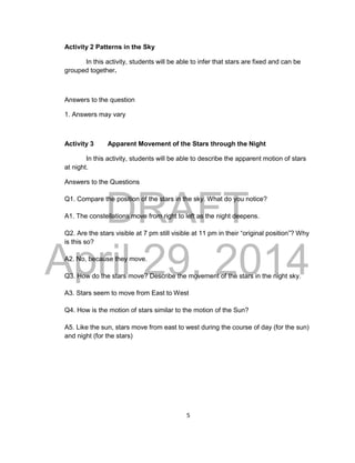 DRAFT
April 29, 2014
5
Activity 2 Patterns in the Sky
In this activity, students will be able to infer that stars are fixed and can be
grouped together.
Answers to the question
1. Answers may vary
Activity 3 Apparent Movement of the Stars through the Night
In this activity, students will be able to describe the apparent motion of stars
at night.
Answers to the Questions
Q1. Compare the position of the stars in the sky. What do you notice?
A1. The constellations move from right to left as the night deepens.
Q2. Are the stars visible at 7 pm still visible at 11 pm in their “original position”? Why
is this so?
A2. No, because they move.
Q3. How do the stars move? Describe the movement of the stars in the night sky.
A3. Stars seem to move from East to West
Q4. How is the motion of stars similar to the motion of the Sun?
A5. Like the sun, stars move from east to west during the course of day (for the sun)
and night (for the stars)
 