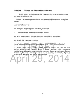 DRAFT
April 29, 2014
6
Activity 4 Different Star Patterns through the Year
In this activity, students will be able to explain why some constellations are
not seen at certain months.
1. Present a multimedia presentation or pictures showing constellation for a given
month.
Answers to Questions
Q1. Compare the photographs. What do you notice?
A1. Different patterns are formed in different months.
Q2. Why are some stars visible in March but not visible in September?
A2. This is due to earth’s revolution
Q3. What constellations are prominent during winter? fall? summer? spring?
A3. Canis Major, Cetus, Eridanus, Gemini, Perseus, Taurus, and Orion are seen
during winter or cold season. Aquila, Cygnus, Hercules, Lyra, Ophiuchus,
Sagittarius, and Scorpius are prominent on summer. During spring, Bootes, Cancer,
Crater, Hydra, Leo, and Virgo are seen. At autumn, Andromeda, Aquarius,
Capricornus, Pegasus, and Pieces are prominent.
 