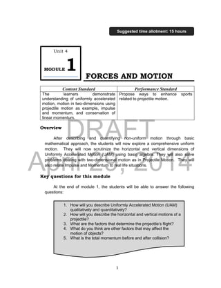 DRAFT
April 29, 2014
1
FORCES AND MOTION
Content Standard Performance Standard
The learners demonstrate
understanding of uniformly accelerated
motion, motion in two-dimensions using
projectile motion as example, impulse
and momentum, and conservation of
linear momentum.
Propose ways to enhance sports
related to projectile motion.
Overview
After describing and quantifying non-uniform motion through basic
mathematical approach, the students will now explore a comprehensive uniform
motion. They will now scrutinize the horizontal and vertical dimensions of
Uniformly Accelerated Motion (UAM) using basic algebra. They will also solve
problems dealing with two-dimensional motion as in Projectile Motion. They will
also relate Impulse and Momentum to real life situations.
Key questions for this module
At the end of module 1, the students will be able to answer the following
questions:
1. How will you describe Uniformly Accelerated Motion (UAM)
qualitatively and quantitatively?
2. How will you describe the horizontal and vertical motions of a
projectile?
3. What are the factors that determine the projectile’s flight?
4. What do you think are other factors that may affect the
motion of objects?
5. What is the total momentum before and after collision?
Unit 4
MODULE1
Suggested time allotment: 15 hours
 