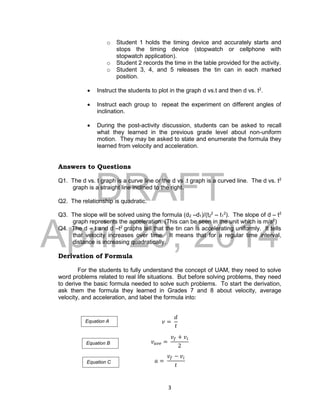 DRAFT
April 29, 2014
3
o Student 1 holds the timing device and accurately starts and
stops the timing device (stopwatch or cellphone with
stopwatch application).
o Student 2 records the time in the table provided for the activity.
o Student 3, 4, and 5 releases the tin can in each marked
position.
 Instruct the students to plot in the graph d vs.t and then d vs. t2
.
 Instruct each group to repeat the experiment on different angles of
inclination.
 During the post-activity discussion, students can be asked to recall
what they learned in the previous grade level about non-uniform
motion. They may be asked to state and enumerate the formula they
learned from velocity and acceleration.
Answers to Questions
Q1. The d vs. t graph is a curve line or the d vs .t graph is a curved line. The d vs. t2
graph is a straight line inclined to the right.
Q2. The relationship is quadratic.
Q3. The slope will be solved using the formula (d2 –d1)/(t2
2
– t1
2
). The slope of d – t2
graph represents the acceleration. (This can be seen in the unit which is m/s2
)
Q4. The d – t and d –t2
graphs tell that the tin can is accelerating uniformly. It tells
that velocity increases over time. It means that for a regular time interval,
distance is increasing quadratically.
Derivation of Formula
For the students to fully understand the concept of UAM, they need to solve
word problems related to real life situations. But before solving problems, they need
to derive the basic formula needed to solve such problems. To start the derivation,
ask them the formula they learned in Grades 7 and 8 about velocity, average
velocity, and acceleration, and label the formula into:
𝑣 =
𝑑
𝑡
𝑣 𝑎𝑣𝑒 =
𝑣𝑓 + 𝑣𝑖
2
𝑎 =
𝑣𝑓 − 𝑣𝑖
𝑡
Equation A
Equation B
Equation C
 