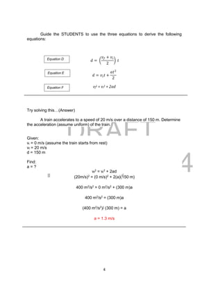 DRAFT
April 29, 2014
4
Guide the STUDENTS to use the three equations to derive the following
equations:
𝑑 = (
𝑣𝑓 + 𝑣𝑖
2
) 𝑡
𝑑 = 𝑣𝑖 𝑡 +
𝑎𝑡2
2
vf
2 = vi
2 + 2ad
Try solving this…(Answer)
A train accelerates to a speed of 20 m/s over a distance of 150 m. Determine
the acceleration (assume uniform) of the train.
Given:
vi = 0 m/s (assume the train starts from rest)
vf = 20 m/s
d = 150 m
Find:
a = ?
vf
2
= vi
2
+ 2ad
(20m/s)2
= (0 m/s)2
+ 2(a)(150 m)
400 m2
/s2
= 0 m2
/s2
+ (300 m)a
400 m2
/s2
= (300 m)a
(400 m2
/s2
)/ (300 m) = a
a = 1.3 m/s
Equation D
Equation E
Equation F
 