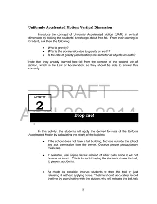 DRAFT
April 29, 2014
5
Uniformly Accelerated Motion: Vertical Dimension
Introduce the concept of Uniformly Accelerated Motion (UAM) in vertical
dimension by eliciting the students’ knowledge about free-fall. From their learning in
Grade 8, ask them the following:
 What is gravity?
 What is the acceleration due to gravity on earth?
 Is the rate of gravity (acceleration) the same for all objects on earth?
Note that they already learned free–fall from the concept of the second law of
motion, which is the Law of Acceleration, so they should be able to answer this
correctly.
In this activity, the students will apply the derived formula of the Uniform
Accelerated Motion by calculating the height of the building.
 If the school does not have a tall building, find one outside the school
and ask permission from the owner. Observe proper precautionary
measures.
 If available, use sepak takraw instead of other balls since it will not
bounce as much. This is to avoid having the students chase the ball,
to prevent accidents.
 As much as possible, instruct students to drop the ball by just
releasing it without applying force. Thetimershould accurately record
the time by coordinating with the student who will release the ball.Ask
ACTIVITY
2
Drop me!
 