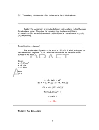 DRAFT
April 29, 2014
7
Q2. The velocity increases as it falls farther below the point of release.
Explain the comparison of formulae between horizontal and vertical formulae
from the table below. Show that the corresponding displacement (d) and
acceleration (a) for vertical dimension is height (h) and acceleration due to gravity
(ag) respectively.
Try solving this… (Answer)
The acceleration of gravity on the moon is 1.62 m/s2
. If a ball is dropped on
the moon from a height of 1.50 m. Determine the time for the ball to fall to the
surface of the moon.
Given:
a = 1.62 m/s2
vi = 0 m/s
h = 1.50 m
Find:
t = ?
h = -d = -(vit + ½ agt2
)
1.50 m = - (0 m/s)(t) - ½ (-1.62 m/s2
)(t)2
1.50 m = 0+ (0.81 m/s2
)(t)2
1.50 m/0.81 m/s2
= t2
1.85 s2
= t2
t = 1.36 s
Motion in Two Dimensions
 