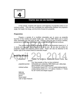 DRAFT
April 29, 2014
9
In this activity, students will capture a full trajectory of projectile motion on an
inclined surface. They will also investigate the relationships between the projection
angle, the height, the range, and the time of travel of a projectile.
Preparation
Prepare a sample of a modified retractable pen to serve as projectile
launcher of the marble and plastic bottle cap. Use the HBW Matrix pen or some
other retractable pen that work as well. Practice using the pen to launch marbles,
jackstones or bottle caps horizontally from a table top and up inclined surfaces.
The cookie baking sheet alone works as well as the illustration board on it. It
is sturdy and can hold marbles and pencil on its own. It can also be written for
projection angles and trajectory pencil marks. Paper can also be attached to the
bottom right of the cookie sheet for extended ranges.
Materials Needed:
projectiles : marble or jackstone, soda/water plastic bottle cap,
powder
(e.g. face powder or flour on low container)
projectile launcher : retractable pen preferably HBW Matrix pen, sticky tape,
pair of scissors, and 2 popsicle sticks
inclined surface : 1/8 illustration board (10” x 15”) on cookie baking sheet or
cookie baking sheet (13” x 17”) alone, 4 books (~1” thick)
for 200
incline and weight support
table top
protractor
pencil
tissue paper
ruler or tape measure
ACTIVITY
4
Curve me on an incline
 
