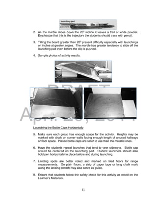 DRAFT
April 29, 2014
11
2. As the marble slides down the 200
incline it leaves a trail of white powder.
Emphasize that this is the trajectory the students should trace with pencil.
3. Tilting the board greater than 200
present difficulty especially with launchings
on incline at greater angles. The marble has greater tendency to slide off the
launching pad even before the clip is pushed.
4. Sample photos of activity results.
Launching the Bottle Caps Horizontally
5. Make sure each group has enough space for the activity. Heights may be
marked with chalk on corner walls facing enough length of unused hallways
or floor space. Plastic bottle caps are safer to use than the metallic ones.
6. Have the students repeat launches that tend to veer sideways. Bottle cap
should be centered on the launching pad. Student launchers should also
hold pen horizontally in place before and during launching.
7. Landing spots are better noted and marked on tiled floors for range
measurements. On plain floors, a strip of paper tape or long chalk mark
along the landing stretch may also serve as guide.
8. Ensure that students follow the safety check for this activity as noted on the
Learner’s Materials.
 