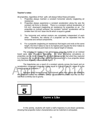 DRAFT
April 29, 2014
15
Teacher’s notes:
All projectiles, regardless of their path, will always follow these principles:
1. Projectiles always maintain a constant horizontal velocity (neglecting air
resistance).
2. Projectiles always experience a constant acceleration along the axis the
constant net force is directed. There is a constant vertical acceleration of
9.8 m/s2
, downward (neglecting air resistance) for projectiles on air. For
projectiles on inclined surfaces, the constant “vertical” acceleration will be
smaller than 9.8 m/s2
down the tilt which is equal to 𝒈𝒔𝒊𝒏𝜽.
3. The horizontal and vertical motions are completely independent of each
other. Therefore, the velocity of a projectile can be separated into the
horizontal and vertical components.
4. For a projectile (neglecting air resistance) that begins and ends at the same
height, the time it takes to rise to its highest point equals the time it takes to
fall from the highest point back to its original height of release.
The activities for motion in two dimensions using the marble on an inclined
board were done to capture trajectories. So when interactive simulations on
projectiles can be done in class, the students will recognize that what they captured
is a trajectory for two-dimensional motion not necessarily of a true projectile where
only the force of gravity influences the flight.
The trajectories are a result of a constant velocity across the board and an
acceleration component down the incline equal to (9.8 m/s2
)(sin Ɵ), where Ɵ is the
board’s angle of inclination.
Because other forces (normal and frictional) aside from gravity are acting on
the projectile marble, the marble’s ‘vertical’ acceleration is smaller than the 9.8 m/s2
rate that is entirely due to gravity.
In this activity, students will match a ball’s trajectory to pre-drawn parabolas,
showing that projectile motion characteristics can be matched or anticipated.
ACTIVITY
5
Curve a Like
 