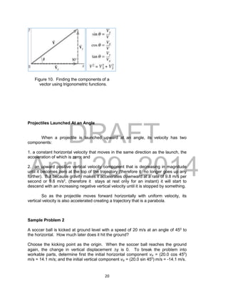 DRAFT
April 29, 2014
20
Figure 10. Finding the components of a
vector using trigonometric functions.
Projectiles Launched At an Angle
When a projectile is launched upward at an angle, its velocity has two
components:
1. a constant horizontal velocity that moves in the same direction as the launch, the
acceleration of which is zero; and
2. an upward positive vertical velocity component that is decreasing in magnitude
until it becomes zero at the top of the trajectory (therefore it no longer goes up any
further). But because gravity makes it accelerates downward at a rate of 9.8 m/s per
second or 9.8 m/s2
, (therefore it stays at rest only for an instant) it will start to
descend with an increasing negative vertical velocity until it is stopped by something.
So as the projectile moves forward horizontally with uniform velocity, its
vertical velocity is also accelerated creating a trajectory that is a parabola.
Sample Problem 2
A soccer ball is kicked at ground level with a speed of 20 m/s at an angle of 450
to
the horizontal. How much later does it hit the ground?
Choose the kicking point as the origin. When the soccer ball reaches the ground
again, the change in vertical displacement y is 0. To break the problem into
workable parts, determine first the initial horizontal component vix = (20.0 cos 450
)
m/s = 14.1 m/s; and the initial vertical component viy = (20.0 sin 450
) m/s = -14.1 m/s.
 