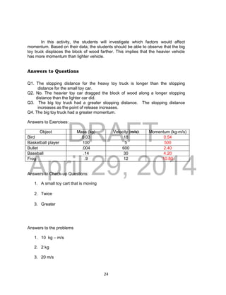 DRAFT
April 29, 2014
24
In this activity, the students will investigate which factors would affect
momentum. Based on their data, the students should be able to observe that the big
toy truck displaces the block of wood farther. This implies that the heavier vehicle
has more momentum than lighter vehicle.
Answers to Questions
Q1. The stopping distance for the heavy toy truck is longer than the stopping
distance for the small toy car.
Q2. No. The heavier toy car dragged the block of wood along a longer stopping
distance than the lighter car did.
Q3. The big toy truck had a greater stopping distance. The stopping distance
increases as the point of release increases.
Q4. The big toy truck had a greater momentum.
Answers to Exercises:
Object Mass (kg) Velocity (m/s) Momentum (kg-m/s)
Bird 0.03 18 0.54
Basketball player 100 5 500
Bullet .004 600 2.40
Baseball .14 30 4.20
Frog .9 12 10.80
Answers to Check-up Questions:
1. A small toy cart that is moving
2. Twice
3. Greater
Answers to the problems
1. 10 kg – m/s
2. 2 kg
3. 20 m/s
 
