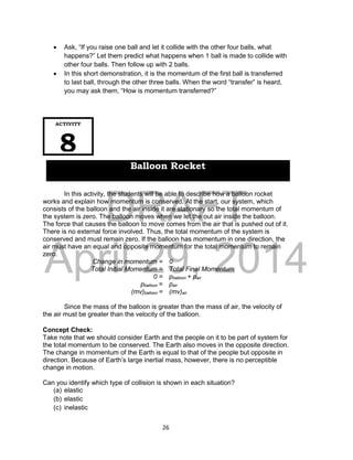 DRAFT
April 29, 2014
26
 Ask, “If you raise one ball and let it collide with the other four balls, what
happens?” Let them predict what happens when 1 ball is made to collide with
other four balls. Then follow up with 2 balls.
 In this short demonstration, it is the momentum of the first ball is transferred
to last ball, through the other three balls. When the word “transfer” is heard,
you may ask them, “How is momentum transferred?”
In this activity, the students will be able to describe how a balloon rocket
works and explain how momentum is conserved. At the start, our system, which
consists of the balloon and the air inside it are stationary so the total momentum of
the system is zero. The balloon moves when we let the out air inside the balloon.
The force that causes the balloon to move comes from the air that is pushed out of it.
There is no external force involved. Thus, the total momentum of the system is
conserved and must remain zero. If the balloon has momentum in one direction, the
air must have an equal and opposite momentum for the total momentum to remain
zero.
Change in momentum = 0
Total Initial Momentum = Total Final Momentum
0 = pballoon + pair
pballoon = pair
(mv)balloon = (mv)air
Since the mass of the balloon is greater than the mass of air, the velocity of
the air must be greater than the velocity of the balloon.
Concept Check:
Take note that we should consider Earth and the people on it to be part of system for
the total momentum to be conserved. The Earth also moves in the opposite direction.
The change in momentum of the Earth is equal to that of the people but opposite in
direction. Because of Earth’s large inertial mass, however, there is no perceptible
change in motion.
Can you identify which type of collision is shown in each situation?
(a) elastic
(b) elastic
(c) inelastic
ACTIVITY
8
Balloon Rocket
 