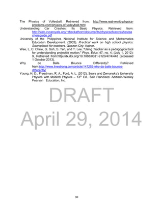 DRAFT
April 29, 2014
30
The Physics of Volleyball. Retrieved from: http://www.real-world-physics-
problems.com/physics-of-volleyball.html
Understanding Car Crashes: Its Basic Physics. Retrieved from:
http://web.cvcaroyals.org/~rheckathorn/documents/physicsofcarcrashestea
chersguide.pdf
University of the Philippines National Institute for Science and Mathematics
Education Development. (2002). Practical work on high school physics:
Sourcebook for teachers. Quezon City: Author.
Wee, L, C. Chew, G. Goh, S. Tan, and T. Lee. "Using Tracker as a pedagogical tool
for understanding projectile motion." Phys. Educ. 47, no. 4, (July 1, 2012):
9, Retrieved from:http://dx.doi.org/10.1088/0031-9120/47/4/448 (accessed
1 October 2013).
Why do Balls Bounce Differently? Retrieved
from:http://www.livestrong.com/article/147292-why-do-balls-bounce-
differently/
Young, H. D., Freedman, R. A., Ford, A. L. (2012), Sears and Zemansky’s University
Physics with Modern Physics – 13th
Ed., San Francisco: Addison-Wesley
Pearson Education, Inc.
 
