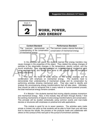 DRAFT
April 29, 2014
1
WORK, POWER,
AND ENERGY
Content Standard Performance Standard
The Learners demonstrate an
understanding of the conservation
of mechanical energy
The Learners create a device that show
conservation of mechanical energy
In the previous two years, the students learned that energy transfers may
cause changes in the properties of the object. They related the energy changes of
particles to the observable changes in the temperature, electric current, and the
sound amplitude. They also demonstrated an understanding of mechanical work
using constant force, and related work done to the general types of mechanical
energy and power.
This year, the focus of study will be on the energy changes and its
conservation with emphasis on mechanical energy. The students need to
demonstrate their understanding of mechanical energy and its conservation by
performing activities showing mechanical work. They also need to identify and
analyze the accompanying energy transformations that will take place. Ultimately,
they should be able to recognize that in every natural or human-powered process,
the total mechanical energy remains constant.
If in Module 1 the students learned that moving objects possess momentum
and mechanical energy. Now, in this module, they will learn through Activity 1 that
the working mechanisms of objects involve energy transformations and conservation.
This principle will be studied contextually using common events and man-made
devices or structures with emphases on practical and safe applications.
This module is good for six to seven sessions. The activities were made
simple or broken into parts so that students will be able to finish them and still have
time to discuss the results, the process or the products made and collaborate with
others on the conduct of the next part or the pursuit of enrichment activities.
Unit 4
MODULE
2
Suggested time allotment: 6-7 hours
 