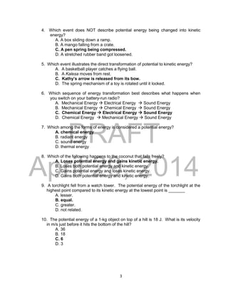 DRAFT
April 29, 2014
3
4. Which event does NOT describe potential energy being changed into kinetic
energy?
A. A box sliding down a ramp.
B. A mango falling from a crate.
C. A pen spring being compressed.
D. A stretched rubber band got loosened.
5. Which event illustrates the direct transformation of potential to kinetic energy?
A. A basketball player catches a flying ball.
B. A Kalesa moves from rest.
C. Kathy’s arrow is released from its bow.
D. The spring mechanism of a toy is rotated until it locked.
6. Which sequence of energy transformation best describes what happens when
you switch on your battery-run radio?
A. Mechanical Energy  Electrical Energy  Sound Energy
B. Mechanical Energy  Chemical Energy  Sound Energy
C. Chemical Energy  Electrical Energy  Sound Energy
D. Chemical Energy  Mechanical Energy  Sound Energy
7. Which among the forms of energy is considered a potential energy?
A. chemical energy
B. radiant energy
C. sound energy
D. thermal energy
8. Which of the following happens to the coconut that falls freely?
A. Loses potential energy and gains kinetic energy.
B. Loses both potential energy and kinetic energy.
C. Gains potential energy and loses kinetic energy.
D. Gains both potential energy and kinetic energy.
9. A torchlight fell from a watch tower. The potential energy of the torchlight at the
highest point compared to its kinetic energy at the lowest point is _______
A. lesser.
B. equal.
C. greater.
D. not related.
10. The potential energy of a 1-kg object on top of a hill is 18 J. What is its velocity
in m/s just before it hits the bottom of the hill?
A. 36
B. 18
C. 6
D. 3
 
