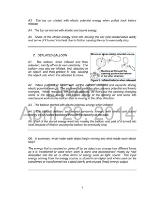 DRAFT
April 29, 2014
7
Figure 3. Inflated balloon when released
A3. The toy car started with elastic potential energy when pulled back before
release.
A4. The toy car moved with kinetic and sound energy.
A5. Some of the stored energy went into moving the car (non-conservative work)
and some of it turned into heat due to friction causing the car to eventually stop.
C. DEFLATED BALLOON
A1. The balloon, when inflated and then
released, can fly off on its own randomly. The
balloon may also be inflated, tied, attached to
an object, and then pricked to pop, causing
the object unto which it is attached to move.
A2. When pumped or blown with air the balloon stretches and expands storing
elastic potential energy. The enclosed air particles also possess potential and kinetic
energies. When released, the balloon deflates, air flows out the opening changing
some of the stored energy into kinetic energy of the rushing air and some into
mechanical work on the balloon that is moving in the other direction.
A3. The balloon started with elastic potential energy when inflated.
A4. The balloon deflated and moved randomly forward with kinetic and sound
energy as air rushes backward through the opening at the back.
A5. Part of the stored energy went into moving the balloon and part of it turned into
heat because of friction causing the balloon to eventually stop.
Q6. In summary, what made each object begin moving and what made each object
stop?
The energy that is received or given off by an object can change into different forms
as it is transferred or used when work is done and accompanied mostly by heat
dissipated into the air or other forms of energy such as light, sound. The input
energy coming from the energy source, is stored in an object and when used can be
transferred or transformed into a used (work) and unused (heat) energy output.
 