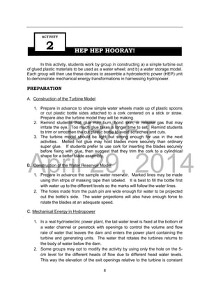 DRAFT
April 29, 2014
8
HEP HEP HOORAY!
In this activity, students work by group in constructing a) a simple turbine out
of glued plastic materials to be used as a water wheel; and b) a water storage model.
Each group will then use these devices to assemble a hydroelectric power (HEP) unit
to demonstrate mechanical energy transformations in harnessing hydropower.
PREPARATION
A. Construction of the Turbine Model
1. Prepare in advance to show simple water wheels made up of plastic spoons
or cut plastic bottle sides attached to a cork centered on a stick or straw.
Prepare also the turbine model they will be making.
2. Remind students that glue may burn, bond skin, or release gas that may
irritate the eye. Too much glue takes a longer time to set. Remind students
to trim or smoothen the cut plastic bottle to avoid scratches and cuts.
3. The turbine model should be light but strong enough for use in the next
activities. Melted hot glue may hold blades more securely than ordinary
super glue. If students prefer to use cork for inserting the blades securely
before fixing with glue, then suggest that they trim the cork to a cylindrical
shape for a better blade assembly.
B. Construction of the Water Reservoir Model
1. Prepare in advance the sample water reservoir. Marked lines may be made
using thin strips of masking tape then labeled. It is best to fill the bottle first
with water up to the different levels so the marks will follow the water lines.
2. The holes made from the push pin are wide enough for water to be projected
out the bottle’s side. The water projections will also have enough force to
rotate the blades at an adequate speed.
C. Mechanical Energy in Hydropower
1. In a real hydroelectric power plant, the tail water level is fixed at the bottom of
a water channel or penstock with openings to control the volume and flow
rate of water that leaves the dam and enters the power plant containing the
turbine and generating units. The water that rotates the turbines returns to
the body of water below the dam.
2. Some groups may opt to modify the activity by using only the hole on the 5-
cm level for the different heads of flow due to different head water levels.
This way the elevation of the exit openings relative to the turbine is constant
ACTIVITY
2
 