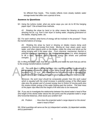 DRAFT
April 29, 2014
9
for different flow heads. This models reflects more closely realistic water
storage levels that differ over a period of time.
Answers to Questions
Q1. Using the turbine model, what are some ways you can do to lift the hanging
paper clips? Cite at least three methods.
A1. Rotating the straw by hand or by other means like blowing on blades,
directing hot air, e.g. from a hair dryer or boiling water, dropping grain/sand on
the blades, dripping water, etc.
Q2. For each method, what forms of energy will be involved in the process? Trace
the transformations of energy.
A2. Rotating the straw by hand or blowing on blades means doing work
powered by chemical energy from body. Moving air, heat, steam, grain, sand,
water, and other objects push on the blades, rotate the straw and winds up the
string bringing with it the paper clips. From chemical, mechanical, thermal or
potential energy as input energy, the rotating turbine stores (i.e. when designed
to lift a load), redirects and/or releases energy into kinetic and potential
energies.
Q3. In lifting the paper clips, how will you quantify and relate the work that you will do
to the energy transformations involved?
A3. The work input in lifting the paper clips can be quantified by equating it to
the decrease of potential energy of the falling grains, sand or water using the
equation 𝑃𝐸𝑔𝑟𝑎𝑣 = 𝑚𝑔ℎ. This means that the total mass it took to completely lift,
and the total height fallen by the objects causing the rotation can be measured.
Moreover, the work input should be comparably greater than the work output
which is equated with the small increase in potential energy of the lifted paper
clips plus the greater part of unused energy due to friction of moving parts plus
the surplus kinetic energy of the water flowing past the turbine. The total mass
of the paper clips lifted and the height of lift need also to be measured.
Q4. If you are to investigate the relationship between the stored water’s head of flow
(the height of the stored water above the exit point) and the projected water’s range
(the horizontal distance), what would your problem be?
A4. Problem : How does the projected water’s range depend on the stored
water’s head of flow?
Q5. What quantities will serve as the (a) independent variable, (b) dependent variable,
and (c) parameter?
 
