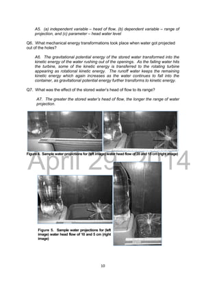 DRAFT
April 29, 2014
10
A5. (a) independent variable – head of flow, (b) dependent variable – range of
projection, and (c) parameter – head water level
Q6. What mechanical energy transformations took place when water got projected
out of the holes?
A6. The gravitational potential energy of the stored water transformed into the
kinetic energy of the water rushing out of the openings. As the falling water hits
the turbine, some of the kinetic energy is transferred to the rotating turbine
appearing as rotational kinetic energy. The runoff water keeps the remaining
kinetic energy which again increases as the water continues to fall into the
container, as gravitational potential energy further transforms to kinetic energy.
Q7. What was the effect of the stored water’s head of flow to its range?
A7. The greater the stored water’s head of flow, the longer the range of water
projection.
Figure 4. Sample water projections for (left image) water head flow of 20 and 15 cm (right image)
Figure 5. Sample water projections for (left
image) water head flow of 10 and 5 cm (right
image)
 