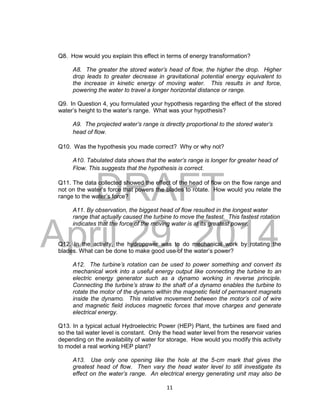 DRAFT
April 29, 2014
11
Q8. How would you explain this effect in terms of energy transformation?
A8. The greater the stored water’s head of flow, the higher the drop. Higher
drop leads to greater decrease in gravitational potential energy equivalent to
the increase in kinetic energy of moving water. This results in and force,
powering the water to travel a longer horizontal distance or range.
Q9. In Question 4, you formulated your hypothesis regarding the effect of the stored
water’s height to the water’s range. What was your hypothesis?
A9. The projected water’s range is directly proportional to the stored water’s
head of flow.
Q10. Was the hypothesis you made correct? Why or why not?
A10. Tabulated data shows that the water’s range is longer for greater head of
Flow. This suggests that the hypothesis is correct.
Q11. The data collected showed the effect of the head of flow on the flow range and
not on the water’s force that powers the blades to rotate. How would you relate the
range to the water’s force?
A11. By observation, the biggest head of flow resulted in the longest water
range that actually caused the turbine to move the fastest. This fastest rotation
indicates that the force of the moving water is at its greatest power.
Q12. In the activity, the hydropower was to do mechanical work by rotating the
blades. What can be done to make good use of the water’s power?
A12. The turbine’s rotation can be used to power something and convert its
mechanical work into a useful energy output like connecting the turbine to an
electric energy generator such as a dynamo working in reverse principle.
Connecting the turbine’s straw to the shaft of a dynamo enables the turbine to
rotate the motor of the dynamo within the magnetic field of permanent magnets
inside the dynamo. This relative movement between the motor’s coil of wire
and magnetic field induces magnetic forces that move charges and generate
electrical energy.
Q13. In a typical actual Hydroelectric Power (HEP) Plant, the turbines are fixed and
so the tail water level is constant. Only the head water level from the reservoir varies
depending on the availability of water for storage. How would you modify this activity
to model a real working HEP plant?
A13. Use only one opening like the hole at the 5-cm mark that gives the
greatest head of flow. Then vary the head water level to still investigate its
effect on the water’s range. An electrical energy generating unit may also be
 