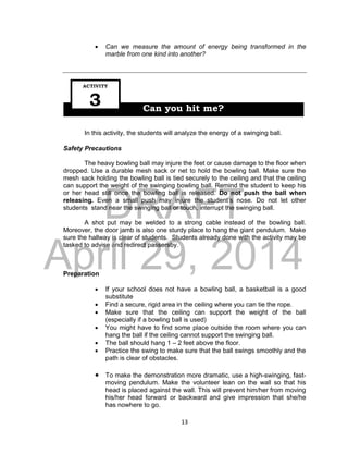 DRAFT
April 29, 2014
13
 Can we measure the amount of energy being transformed in the
marble from one kind into another?
In this activity, the students will analyze the energy of a swinging ball.
Safety Precautions
The heavy bowling ball may injure the feet or cause damage to the floor when
dropped. Use a durable mesh sack or net to hold the bowling ball. Make sure the
mesh sack holding the bowling ball is tied securely to the ceiling and that the ceiling
can support the weight of the swinging bowling ball. Remind the student to keep his
or her head still once the bowling ball is released. Do not push the ball when
releasing. Even a small push may injure the student’s nose. Do not let other
students stand near the swinging ball or touch, interrupt the swinging ball.
A shot put may be welded to a strong cable instead of the bowling ball.
Moreover, the door jamb is also one sturdy place to hang the giant pendulum. Make
sure the hallway is clear of students. Students already done with the activity may be
tasked to advise and redirect passersby.
Preparation
 If your school does not have a bowling ball, a basketball is a good
substitute
 Find a secure, rigid area in the ceiling where you can tie the rope.
 Make sure that the ceiling can support the weight of the ball
(especially if a bowling ball is used)
 You might have to find some place outside the room where you can
hang the ball if the ceiling cannot support the swinging ball.
 The ball should hang 1 – 2 feet above the floor.
 Practice the swing to make sure that the ball swings smoothly and the
path is clear of obstacles.
 To make the demonstration more dramatic, use a high-swinging, fast-
moving pendulum. Make the volunteer lean on the wall so that his
head is placed against the wall. This will prevent him/her from moving
his/her head forward or backward and give impression that she/he
has nowhere to go.
Can you hit me?
ACTIVITY
3
 
