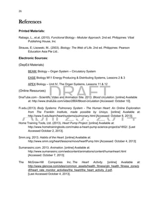 DRAFT
April 29, 2014
26
References
Printed Materials:
Rabago, L., et.al, (2010). Functional Biology - Modular Approach. 2nd ed. Philippines: Vibal
Publishing House, Inc
Strauss, E; Lisowski, M., (2003). Biology: The Web of Life. 2nd ed. Philippines: Pearson
Education Asia Pte Ltd..
Electronic Sources:
(DepEd Materials)
BEAM: Biology – Organ System – Circulatory System
EASE Biology M11 Energy Producing & Distributing Systems, Lessons 2 & 3
APEX Biology – Unit IV, The Organ Systems, Lessons 11 & 12
(Online Resources)
DnaTube.com - Scientific Video and Animation Site. 2013. Blood circulation. [online] Available
at: http://www.dnatube.com/video/2864/Blood-circulation [Accessed: October 10].
Fi.edu.(2013). Body Systems: Pulmonary System - The Human Heart: An Online Exploration
from The Franklin Institute, made possible by Unisys. [online] Available at:
http://www.fi.edu/learn/heart/systems/pulmonary.html [Accessed: October 8, 2013].
Home Training Tools, Ltd. (2013). Heart Pump Project. [online] Available at:
http://www.hometrainingtools.com/make-a-heart-pump-science-project/a/1852/. [Last
Accessed October 2, 2013].
Smm.org. 2013. Habits of the Heart. [online] Available at:
http://www.smm.org/heart/lessons/movs/heartPump.htm [Accessed: October 4, 2013]
Sumanasinc.com. 2013. Animation. [online] Available at:
http://www.sumanasinc.com/webcontent/animations/content/humanheart.html
[Accessed: October 7, 2013]
The McGraw-Hill Companies Inc. The Heart Activity. [online] Available at:
http://www.glencoe.com/sites/common_assets/health_fitness/gln_health_fitness_zone/p
df/heart_rate_monitor_activities/the_heart/the_heart_activity_2.pdf.
[Last Accessed October 4, 2013].
 