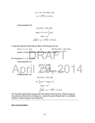 DRAFT
April 29, 2014
16
𝑣𝑓
2
= 0 + 2(−9.8)(−1.0)
𝑣𝑓 = √19.6 = 4.4 𝑚/𝑠
Using equation (2),
𝑃𝐸𝑖+𝐾𝐸𝑖 = 𝑃𝐸𝑓+𝐾𝐸𝑓
𝑚𝑔ℎ𝑖 + 0 = 0 +
1
2
𝑚𝑣𝑓
2
2𝑔ℎ = 𝑣𝑓
2
√2𝑔ℎ = 𝑣𝑓 = √19.6 = 4.4 𝑚/𝑠
To get the velocity of the ball just after it hits the ground use
(1) 𝑣𝑓
2
= 𝑣𝑖
2
+ 2𝑔𝑦 or (2) 𝑃𝐸𝑖+𝐾𝐸𝑖 = 𝑃𝐸𝑓+𝐾𝐸𝑓
where y is the observed bounce height (final height ℎ 𝑓).
For example, if 𝑦 = ℎ 𝑓 is 0.5m,
using equation (1),
𝑣𝑓
2
= 𝑣𝑖
2
+ 2𝑔𝑦
0 = 𝑣𝑖
2
+ 2𝑔𝑦
𝑣𝑖 = √−2(−9.8)(0.5) = 3.1 𝑚/𝑠
using equation (2),
𝑃𝐸𝑖+𝐾𝐸𝑖 = 𝑃𝐸𝑓+𝐾𝐸𝑓
0 +
1
2
𝑚𝑣𝑖
2
= 𝑚𝑔ℎ 𝑓 + 0
2𝑔ℎ 𝑓 = 𝑣𝑖
2
√2𝑔ℎ 𝑓 = 𝑣𝑖 = √9.8 = 3.1 𝑚/𝑠
A2. The ball loses kinetic energy after the collision with the floor. Kinetic energy is
converted to other forms of energy (i.e., heat and sound) Recall that in an inelastic
collision, kinetic energy is not conserved.
Key Learning Ideas
 