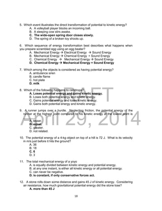 DRAFT
April 29, 2014
18
5. Which event illustrates the direct transformation of potential to kinetic energy?
A. A volleyball player blocks an incoming ball.
B. A sleeping cow stirs awake.
C. The wide-open spring door closes slowly.
D. The spring of a broken toy shoots up.
6. Which sequence of energy transformation best describes what happens when
you prepare scrambled egg using an egg beater?
A. Mechanical Energy  Electrical Energy  Sound Energy
B. Mechanical Energy  Chemical Energy + Sound Energy
C. Chemical Energy  Mechanical Energy  Sound Energy
D. Chemical Energy  Mechanical Energy + Sound Energy
7. Which among the objects is considered as having potential energy?
A. ambulance siren
B. candle flame
C. hot plate
D. milk
8. Which of the following happens to raindrops?
A. Loses potential energy and gains kinetic energy.
B. Loses both potential energy and kinetic energy.
C. Gains potential energy and loses kinetic energy.
D. Gains both potential energy and kinetic energy.
9. A runner jumps over a hurdle. Neglecting friction, the potential energy of the
runner at the highest point compared to his kinetic energy at the lowest point is
_______
A. lesser.
B. equal.
C. greater.
D. not related.
10. The potential energy of a 4-kg object on top of a hill is 72 J. What is its velocity
in m/s just before it hits the ground?
A. 36
B. 18
C. 6
D. 3
11. The total mechanical energy of a yoyo
A. is equally divided between kinetic energy and potential energy.
B. at any one instant, is either all kinetic energy or all potential energy.
C. can never be negative.
D. is constant, if only conservative forces act.
12. A stone rolls down some distance and gains 45 J of kinetic energy. Considering
air resistance, how much gravitational potential energy did the stone lose?
A. more than 45 J
 