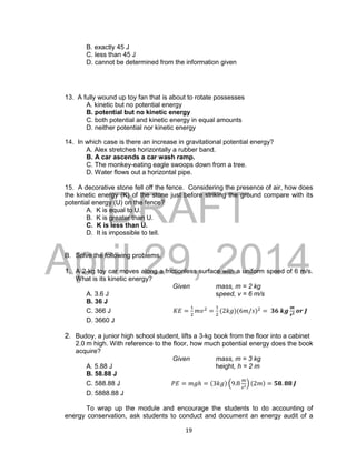 DRAFT
April 29, 2014
19
B. exactly 45 J
C. less than 45 J
D. cannot be determined from the information given
13. A fully wound up toy fan that is about to rotate possesses
A. kinetic but no potential energy
B. potential but no kinetic energy
C. both potential and kinetic energy in equal amounts
D. neither potential nor kinetic energy
14. In which case is there an increase in gravitational potential energy?
A. Alex stretches horizontally a rubber band.
B. A car ascends a car wash ramp.
C. The monkey-eating eagle swoops down from a tree.
D. Water flows out a horizontal pipe.
15. A decorative stone fell off the fence. Considering the presence of air, how does
the kinetic energy (K) of the stone just before striking the ground compare with its
potential energy (U) on the fence?
A. K is equal to U.
B. K is greater than U.
C. K is less than U.
D. It is impossible to tell.
B. Solve the following problems.
1. A 2-kg toy car moves along a frictionless surface with a uniform speed of 6 m/s.
What is its kinetic energy?
Given mass, m = 2 kg
A. 3.6 J speed, v = 6 m/s
B. 36 J
C. 366 J 𝐾𝐸 =
1
2
𝑚𝑣2
=
1
2
(2𝑘𝑔)(6𝑚/𝑠)2
= 𝟑𝟔 𝒌𝒈
𝒎
𝒔 𝟐 𝒐𝒓 𝑱
D. 3660 J
2. Budoy, a junior high school student, lifts a 3-kg book from the floor into a cabinet
2.0 m high. With reference to the floor, how much potential energy does the book
acquire?
Given mass, m = 3 kg
A. 5.88 J height, h = 2 m
B. 58.88 J
C. 588.88 J 𝑃𝐸 = 𝑚𝑔ℎ = (3𝑘𝑔) (9.8
𝑚
𝑠2) (2𝑚) = 𝟓𝟖. 𝟖𝟖 𝑱
D. 5888.88 J
To wrap up the module and encourage the students to do accounting of
energy conservation, ask students to conduct and document an energy audit of a
 