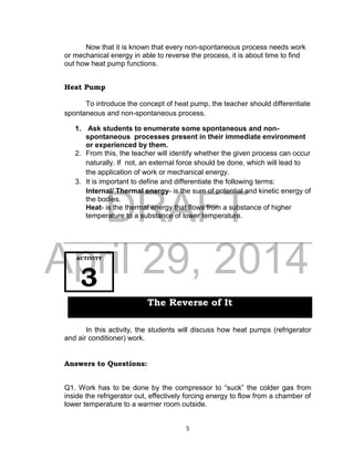 DRAFT
April 29, 2014
5
Now that it is known that every non-spontaneous process needs work
or mechanical energy in able to reverse the process, it is about time to find
out how heat pump functions.
Heat Pump
To introduce the concept of heat pump, the teacher should differentiate
spontaneous and non-spontaneous process.
1. Ask students to enumerate some spontaneous and non-
spontaneous processes present in their immediate environment
or experienced by them.
2. From this, the teacher will identify whether the given process can occur
naturally. If not, an external force should be done, which will lead to
the application of work or mechanical energy.
3. It is important to define and differentiate the following terms:
Internal/ Thermal energy- is the sum of potential and kinetic energy of
the bodies.
Heat- is the thermal energy that flows from a substance of higher
temperature to a substance of lower temperature.
In this activity, the students will discuss how heat pumps (refrigerator
and air conditioner) work.
Answers to Questions:
Q1. Work has to be done by the compressor to “suck” the colder gas from
inside the refrigerator out, effectively forcing energy to flow from a chamber of
lower temperature to a warmer room outside.
ACTIVITY
3
The Reverse of It
 