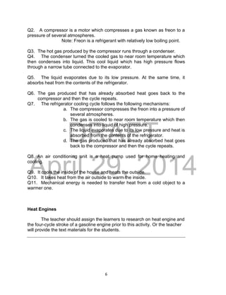 DRAFT
April 29, 2014
6
Q2. A compressor is a motor which compresses a gas known as freon to a
pressure of several atmospheres.
Note: Freon is a refrigerant with relatively low boiling point.
Q3. The hot gas produced by the compressor runs through a condenser.
Q4. The condenser turned the cooled gas to near room temperature which
then condenses into liquid. This cool liquid which has high pressure flows
through a narrow tube connected to the evaporator.
Q5. The liquid evaporates due to its low pressure. At the same time, it
absorbs heat from the contents of the refrigerator.
Q6. The gas produced that has already absorbed heat goes back to the
compressor and then the cycle repeats.
Q7. The refrigerator cooling cycle follows the following mechanisms:
a. The compressor compresses the freon into a pressure of
several atmospheres.
b. The gas is cooled to near room temperature which then
condenses into liquid of high pressure.
c. The liquid evaporates due to its low pressure and heat is
absorbed from the contents of the refrigerator.
d. The gas produced that has already absorbed heat goes
back to the compressor and then the cycle repeats.
Q8. An air conditioning unit is a heat pump used for home heating and
cooling.
Q9. It cools the inside of the house and heats the outside.
Q10. It takes heat from the air outside to warm the inside.
Q11. Mechanical energy is needed to transfer heat from a cold object to a
warmer one.
Heat Engines
The teacher should assign the learners to research on heat engine and
the four-cycle stroke of a gasoline engine prior to this activity. Or the teacher
will provide the text materials for the students.
 