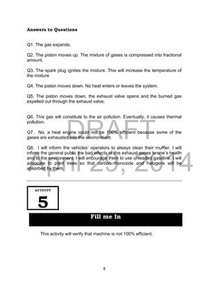 DRAFT
April 29, 2014
8
Answers to Questions
Q1. The gas expands.
Q2. The piston moves up. The mixture of gases is compressed into fractional
amount.
Q3. The spark plug ignites the mixture. This will increase the temperature of
the mixture
Q4. The piston moves down. No heat enters or leaves the system.
Q5. The piston moves down, the exhaust valve opens and the burned gas
expelled out through the exhaust valve.
Q6. This gas will constitute to the air pollution. Eventually, it causes thermal
pollution.
Q7. No, a heat engine could not be 100% efficient because some of the
gases are exhausted into the environment.
Q8. I will inform the vehicles’ operators to always clean their muffler. I will
inform the general public the bad effects of this exhaust gases to one’s health
and to the environment. I will encourage them to use unleaded gasoline. I will
advocate to plant trees so that carbon monoxide and halogens will be
absorbed by them.
This activity will verify that machine is not 100% efficient.
ACTIVITY
5
Fill me In
 