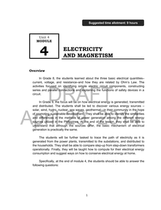 DRAFT
April 29, 2014
1
ELECTRICITY
AND MAGNETISM
Overview
In Grade 8, the students learned about the three basic electrical quantities–
current, voltage, and resistance–and how they are related by Ohm’s Law. The
activities focused on identifying simple electric circuit components, constructing
series and parallel connections and explaining the functions of safety devices in a
circuit.
In Grade 9, the focus will be on how electrical energy is generated, transmitted
and distributed. The students shall be led to discover various energy sources –
solar, wind, hydro, nuclear, sea waves, geothermal---in their community in the hope
of promoting sustainable development. They shall be able to identify the similarities
and differences in the methods of power generation among the different energy
sources utilized in the Philippines. At the end of the lesson, they shall be able to
understand that although the sources differ, the basic mechanism of electrical
generation is practically the same.
The students will be further tasked to trace the path of electricity as it is
generated from the power plants, transmitted to the substations, and distributed to
the households. They shall be able to compare step-up from step-down transformers
operationally. Finally, they will be taught how to compute for their electrical energy
consumption and suggest ways on how to conserve electrical energy at home.
Specifically, at the end of module 4, the students should be able to answer the
following questions:
Unit 4
MODULE
4
Suggested time allotment: 9 hours
 