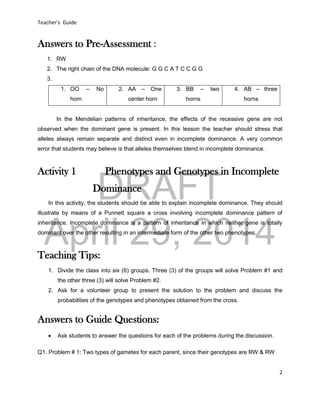 DRAFT
April 29, 2014
Teacher’s Guide
2
Answers to Pre-Assessment :
1. RW
2. The right chain of the DNA molecule: G G C A T C C G G
3.
1. OO – No
horn
2. AA – One
center horn
3. BB – two
horns
4. AB – three
horns
In the Mendelian patterns of inheritance, the effects of the recessive gene are not
observed when the dominant gene is present. In this lesson the teacher should stress that
alleles always remain separate and distinct even in incomplete dominance. A very common
error that students may believe is that alleles themselves blend in incomplete dominance.
Activity 1 Phenotypes and Genotypes in Incomplete
Dominance
In this activity, the students should be able to explain incomplete dominance. They should
illustrate by means of a Punnett square a cross involving incomplete dominance pattern of
inheritance. Incomplete dominance is a pattern of inheritance in which neither gene is totally
dominant over the other resulting in an intermediate form of the other two phenotypes.
Teaching Tips:
1. Divide the class into six (6) groups. Three (3) of the groups will solve Problem #1 and
the other three (3) will solve Problem #2.
2. Ask for a volunteer group to present the solution to the problem and discuss the
probabilities of the genotypes and phenotypes obtained from the cross.
Answers to Guide Questions:
 Ask students to answer the questions for each of the problems during the discussion.
Q1. Problem # 1: Two types of gametes for each parent, since their genotypes are RW & RW
 