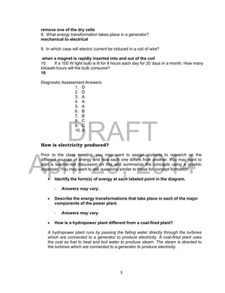DRAFT
April 29, 2014
3
remove one of the dry cells
8. What energy transformation takes place in a generator?
mechanical to electrical
9. In which case will electric current be induced in a coil of wire?
when a magnet is rapidly inserted into and out of the coil
10. If a 100 W light bulb is lit for 8 hours each day for 20 days in a month. How many
kilowatt-hours will the bulb consume?
16
Diagnostic Assessment Answers:
1. D
2. D
3. A
4. A
5. A
6. B
7. B
8. C
9. C
10. A
How is electricity produced?
Prior to the class meeting, you may want to assign students to research on the
different sources of energy and how each one differs from another. You may want to
start a teacher-led discussion on this and summarize the concepts using a graphic
organizer. You may want to ask questions similar to these for concept formation:
 Identify the form(s) of energy at each labeled point in the diagram.
- Answers may vary.
 Describe the energy transformations that take place in each of the major
components of the power plant.
- Answers may vary.
 How is a hydropower plant different from a coal-fired plant?
A hydropower plant runs by passing the falling water directly through the turbines
which are connected to a generator to produce electricity. A coal-fired plant uses
the coal as fuel to heat and boil water to produce steam. The steam is directed to
the turbines which are connected to a generator to produce electricity.
 
