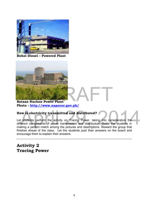 DRAFT
April 29, 2014
6
Bohol Diesel – Powered Plant
Bataan Nuclear Power Plant
Photo : http://www.napocor.gov.ph/
How is electricity transmitted and distributed?
Let students perform the activity on Tracing Power, taking into consideration the
different components of power transmission and distribution. Guide the students in
making a perfect match among the pictures and descriptions. Reward the group that
finishes ahead of the class. Let the students post their answers on the board and
encourage them to explain their answers.
Activity 2
Tracing Power
 