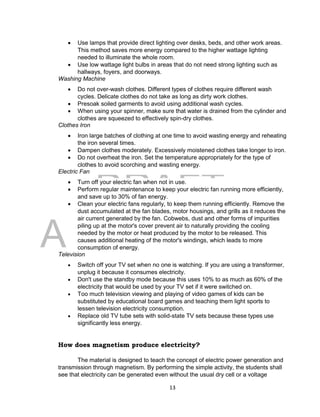 DRAFT
April 29, 2014
13
 Use lamps that provide direct lighting over desks, beds, and other work areas.
This method saves more energy compared to the higher wattage lighting
needed to illuminate the whole room.
 Use low wattage light bulbs in areas that do not need strong lighting such as
hallways, foyers, and doorways.
Washing Machine
 Do not over-wash clothes. Different types of clothes require different wash
cycles. Delicate clothes do not take as long as dirty work clothes.
 Presoak soiled garments to avoid using additional wash cycles.
 When using your spinner, make sure that water is drained from the cylinder and
clothes are squeezed to effectively spin-dry clothes.
Clothes Iron
 Iron large batches of clothing at one time to avoid wasting energy and reheating
the iron several times.
 Dampen clothes moderately. Excessively moistened clothes take longer to iron.
 Do not overheat the iron. Set the temperature appropriately for the type of
clothes to avoid scorching and wasting energy.
Electric Fan
 Turn off your electric fan when not in use.
 Perform regular maintenance to keep your electric fan running more efficiently,
and save up to 30% of fan energy.
 Clean your electric fans regularly, to keep them running efficiently. Remove the
dust accumulated at the fan blades, motor housings, and grills as it reduces the
air current generated by the fan. Cobwebs, dust and other forms of impurities
piling up at the motor's cover prevent air to naturally providing the cooling
needed by the motor or heat produced by the motor to be released. This
causes additional heating of the motor's windings, which leads to more
consumption of energy.
Television
 Switch off your TV set when no one is watching. If you are using a transformer,
unplug it because it consumes electricity.
 Don't use the standby mode because this uses 10% to as much as 60% of the
electricity that would be used by your TV set if it were switched on.
 Too much television viewing and playing of video games of kids can be
substituted by educational board games and teaching them light sports to
lessen television electricity consumption.
 Replace old TV tube sets with solid-state TV sets because these types use
significantly less energy.
How does magnetism produce electricity?
The material is designed to teach the concept of electric power generation and
transmission through magnetism. By performing the simple activity, the students shall
see that electricity can be generated even without the usual dry cell or a voltage
 