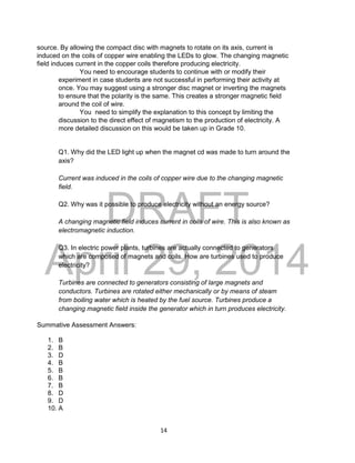 DRAFT
April 29, 2014
14
source. By allowing the compact disc with magnets to rotate on its axis, current is
induced on the coils of copper wire enabling the LEDs to glow. The changing magnetic
field induces current in the copper coils therefore producing electricity.
You need to encourage students to continue with or modify their
experiment in case students are not successful in performing their activity at
once. You may suggest using a stronger disc magnet or inverting the magnets
to ensure that the polarity is the same. This creates a stronger magnetic field
around the coil of wire.
You need to simplify the explanation to this concept by limiting the
discussion to the direct effect of magnetism to the production of electricity. A
more detailed discussion on this would be taken up in Grade 10.
Q1. Why did the LED light up when the magnet cd was made to turn around the
axis?
Current was induced in the coils of copper wire due to the changing magnetic
field.
Q2. Why was it possible to produce electricity without an energy source?
A changing magnetic field induces current in coils of wire. This is also known as
electromagnetic induction.
Q3. In electric power plants, turbines are actually connected to generators
which are composed of magnets and coils. How are turbines used to produce
electricity?
Turbines are connected to generators consisting of large magnets and
conductors. Turbines are rotated either mechanically or by means of steam
from boiling water which is heated by the fuel source. Turbines produce a
changing magnetic field inside the generator which in turn produces electricity.
Summative Assessment Answers:
1. B
2. B
3. D
4. B
5. B
6. B
7. B
8. D
9. D
10. A
 