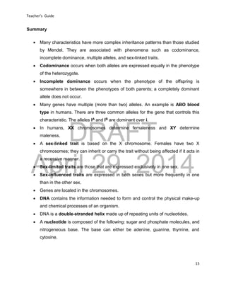 DRAFT
April 29, 2014
Teacher’s Guide
15
Summary
 Many characteristics have more complex inheritance patterns than those studied
by Mendel. They are associated with phenomena such as codominance,
incomplete dominance, multiple alleles, and sex-linked traits.
 Codominance occurs when both alleles are expressed equally in the phenotype
of the heterozygote.
 Incomplete dominance occurs when the phenotype of the offspring is
somewhere in between the phenotypes of both parents; a completely dominant
allele does not occur.
 Many genes have multiple (more than two) alleles. An example is ABO blood
type in humans. There are three common alleles for the gene that controls this
characteristic. The alleles IA and IB are dominant over i.
 In humans, XX chromosomes determine femaleness and XY determine
maleness.
 A sex-linked trait is based on the X chromosome. Females have two X
chromosomes; they can inherit or carry the trait without being affected if it acts in
a recessive manner.
 Sex-limited traits are those that are expressed exclusively in one sex.
 Sex-influenced traits are expressed in both sexes but more frequently in one
than in the other sex.
 Genes are located in the chromosomes.
 DNA contains the information needed to form and control the physical make-up
and chemical processes of an organism.
 DNA is a double-stranded helix made up of repeating units of nucleotides.
 A nucleotide is composed of the following: sugar and phosphate molecules, and
nitrogeneous base. The base can either be adenine, guanine, thymine, and
cytosine.
 