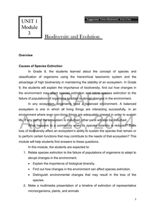 DRAFT
April 29, 2014
1
Biodiversity and Evolution
Overview
Causes of Species Extinction
In Grade 8, the students learned about the concept of species and
classification of organisms using the hierarchical taxonomic system and the
advantage of high biodiversity in maintaining the stability of an ecosystem. In Grade
9, the students will explain the importance of biodiversity, find out how changes in
the environment may affect species extinction and relate species extinction to the
failure of populations of organisms to adapt to abrupt changes in the environment.
In any ecosystem, organisms need a balanced environment. A balanced
ecosystem is one in which all living things are interacting successfully, in an
environment where even non-living things are adequately present in order to sustain
life. If any part of the ecosystem is disturbed, other parts will also be disturbed.
What happens to a community when its species diversity is reduced? Does
loss of biodiversity affect an ecosystem’s ability to sustain the species that remain or
to perform certain functions that may contribute to the needs of that ecosystem? This
module will help students find answers to these questions.
In this module, the students are expected to:
1. Relate species extinction to the failure of populations of organisms to adapt to
abrupt changes in the environment.
 Explain the importance of biological diversity.
 Find out how changes in the environment can affect species extinction.
 Distinguish environmental changes that may result in the loss of the
species.
2. Make a multimedia presentation of a timeline of extinction of representative
microorganisms, plants, and animals
UNIT 1
Module
3
Suggested Time Allotment: 4 to 5 hrs
 