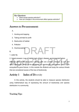 DRAFT
April 29, 2014
2
Answers to Pre-assessment:
A.
1. Hunting and trapping
2. Taking animals for profit
3. Destruction of habitat
4. Pollution
5. Overharvesting
B.
1. water lily
2. Varied answers: Loss of habitat, lack of food, disease, environmental factors
Different parts of the ecosystem interact with one another. Changes to one part
affect other parts. When all the members of a species die, that species’ place in the
ecosystem is gone forever. In this module the students will study the various threats
that are considered causes of the loss of biodiversity.
Activity 1 Index of Diversity
In this activity, the students should be able to measure species distribution
using mathematical way of expressing the amount of biodiversity and species
distribution in a community.
Teaching Tips:
Key Questions:
 What causes species extinction?
 How can changes in the environment affect species extinction?
 