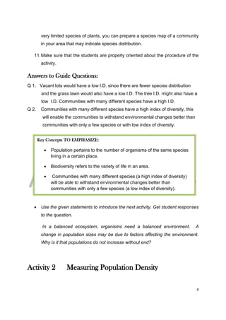 DRAFT
April 29, 2014
4
very limited species of plants, you can prepare a species map of a community
in your area that may indicate species distribution.
11.Make sure that the students are properly oriented about the procedure of the
activity.
Answers to Guide Questions:
Q 1. Vacant lots would have a low I.D. since there are fewer species distribution
and the grass lawn would also have a low I.D. The tree I.D. might also have a
low I.D. Communities with many different species have a high I.D.
Q 2. Communities with many different species have a high index of diversity, this
will enable the communities to withstand environmental changes better than
communities with only a few species or with low index of diversity.
 Use the given statements to introduce the next activity. Get student responses
to the question.
In a balanced ecosystem, organisms need a balanced environment. A
change in population sizes may be due to factors affecting the environment.
Why is it that populations do not increase without end?
Activity 2 Measuring Population Density
Key Concepts TO EMPHASIZE:
 Population pertains to the number of organisms of the same species
living in a certain place.
 Biodiversity refers to the variety of life in an area.
 Communities with many different species (a high index of diversity)
will be able to withstand environmental changes better than
communities with only a few species (a low index of diversity).
 