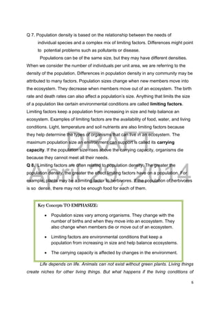 DRAFT
April 29, 2014
6
Q 7. Population density is based on the relationship between the needs of
individual species and a complex mix of limiting factors. Differences might point
to potential problems such as pollutants or disease.
Populations can be of the same size, but they may have different densities.
When we consider the number of individuals per unit area, we are referring to the
density of the population. Differences in population density in any community may be
attributed to many factors. Population sizes change when new members move into
the ecosystem. They decrease when members move out of an ecosystem. The birth
rate and death rates can also affect a population’s size. Anything that limits the size
of a population like certain environmental conditions are called limiting factors.
Limiting factors keep a population from increasing in size and help balance an
ecosystem. Examples of limiting factors are the availability of food, water, and living
conditions. Light, temperature and soil nutrients are also limiting factors because
they help determine the types of organisms that can live in an ecosystem. The
maximum population size an environment can support is called its carrying
capacity. If the population size rises above the carrying capacity, organisms die
because they cannot meet all their needs.
Q 8. Limiting factors are often related to population density. The greater the
population density, the greater the effect limiting factors have on a population. For
example, plants may be a limiting factor to herbivores. If the population of herbivores
is so dense, there may not be enough food for each of them.
Life depends on life. Animals can not exist without green plants. Living things
create niches for other living things. But what happens if the living conditions of
Key Concepts TO EMPHASIZE:
 Population sizes vary among organisms. They change with the
number of births and when they move into an ecosystem. They
also change when members die or move out of an ecosystem.
 Limiting factors are environmental conditions that keep a
population from increasing in size and help balance ecosystems.
 The carrying capacity is affected by changes in the environment.
 