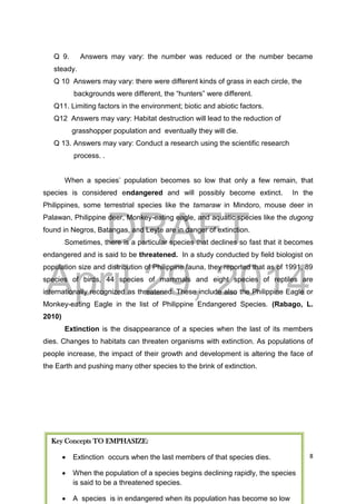 DRAFT
April 29, 2014
8
Q 9. Answers may vary: the number was reduced or the number became
steady.
Q 10 Answers may vary: there were different kinds of grass in each circle, the
backgrounds were different, the “hunters” were different.
Q11. Limiting factors in the environment; biotic and abiotic factors.
Q12 Answers may vary: Habitat destruction will lead to the reduction of
grasshopper population and eventually they will die.
Q 13. Answers may vary: Conduct a research using the scientific research
process. .
When a species’ population becomes so low that only a few remain, that
species is considered endangered and will possibly become extinct. In the
Philippines, some terrestrial species like the tamaraw in Mindoro, mouse deer in
Palawan, Philippine deer, Monkey-eating eagle, and aquatic species like the dugong
found in Negros, Batangas, and Leyte are in danger of extinction.
Sometimes, there is a particular species that declines so fast that it becomes
endangered and is said to be threatened. In a study conducted by field biologist on
population size and distribution of Philippine fauna, they reported that as of 1991, 89
species of birds, 44 species of mammals and eight species of reptiles are
internationally recognized as threatened. These include also the Philippine Eagle or
Monkey-eating Eagle in the list of Philippine Endangered Species. (Rabago, L.
2010)
Extinction is the disappearance of a species when the last of its members
dies. Changes to habitats can threaten organisms with extinction. As populations of
people increase, the impact of their growth and development is altering the face of
the Earth and pushing many other species to the brink of extinction.
Key Concepts TO EMPHASIZE:
 Extinction occurs when the last members of that species dies.
 When the population of a species begins declining rapidly, the species
is said to be a threatened species.
 A species is in endangered when its population has become so low
 