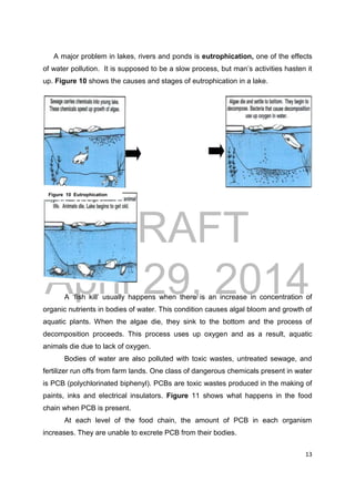 DRAFT
April 29, 2014
13
A major problem in lakes, rivers and ponds is eutrophication, one of the effects
of water pollution. It is supposed to be a slow process, but man’s activities hasten it
up. Figure 10 shows the causes and stages of eutrophication in a lake.
A ‘fish kill’ usually happens when there is an increase in concentration of
organic nutrients in bodies of water. This condition causes algal bloom and growth of
aquatic plants. When the algae die, they sink to the bottom and the process of
decomposition proceeds. This process uses up oxygen and as a result, aquatic
animals die due to lack of oxygen.
Bodies of water are also polluted with toxic wastes, untreated sewage, and
fertilizer run offs from farm lands. One class of dangerous chemicals present in water
is PCB (polychlorinated biphenyl). PCBs are toxic wastes produced in the making of
paints, inks and electrical insulators. Figure 11 shows what happens in the food
chain when PCB is present.
At each level of the food chain, the amount of PCB in each organism
increases. They are unable to excrete PCB from their bodies.
Figure 10 Eutrophication
 