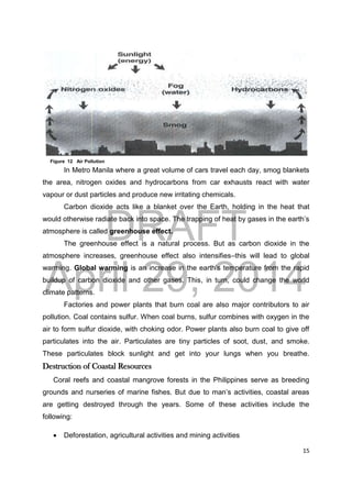 DRAFT
April 29, 2014
15
In Metro Manila where a great volume of cars travel each day, smog blankets
the area, nitrogen oxides and hydrocarbons from car exhausts react with water
vapour or dust particles and produce new irritating chemicals.
Carbon dioxide acts like a blanket over the Earth, holding in the heat that
would otherwise radiate back into space. The trapping of heat by gases in the earth’s
atmosphere is called greenhouse effect.
The greenhouse effect is a natural process. But as carbon dioxide in the
atmosphere increases, greenhouse effect also intensifies–this will lead to global
warming. Global warming is an increase in the earth’s temperature from the rapid
buildup of carbon dioxide and other gases. This, in turn, could change the world
climate patterns.
Factories and power plants that burn coal are also major contributors to air
pollution. Coal contains sulfur. When coal burns, sulfur combines with oxygen in the
air to form sulfur dioxide, with choking odor. Power plants also burn coal to give off
particulates into the air. Particulates are tiny particles of soot, dust, and smoke.
These particulates block sunlight and get into your lungs when you breathe.
Destruction of Coastal Resources
Coral reefs and coastal mangrove forests in the Philippines serve as breeding
grounds and nurseries of marine fishes. But due to man’s activities, coastal areas
are getting destroyed through the years. Some of these activities include the
following:
 Deforestation, agricultural activities and mining activities
Figure 12 Air Pollution
 